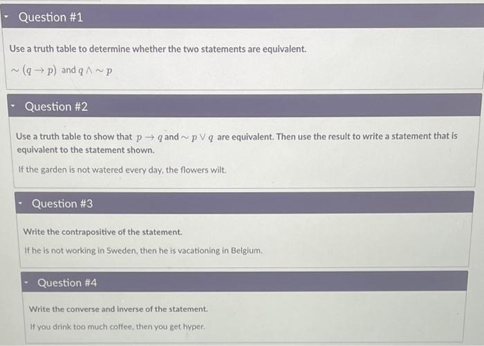 Question #1
Use a truth table to determine whether the two statements are equivalent.
~(q→p) and q^~p
Question #2
Use a truth table to show that pq and~pVq are equivalent. Then use the result to write a statement that is
equivalent to the statement shown.
If the garden is not watered every day, the flowers wilt.
Question #3
Write the contrapositive of the statement.
If he is not working in Sweden, then he is vacationing in Belgium.
Question #4
Write the converse and inverse of the statement.
If you drink too much coffee, then you get hyper.