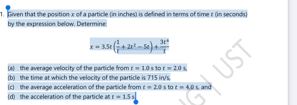 1. Given that the position x of a particle (in inches) is defined in terms of time t (in seconds)
by the expression below. Determine:
x = 3.5t
3.5t (+2
+2t²-5t +
- 5t) + 34
(a) the average velocity of the particle from t = 1.0 s to t = 2.0 s,
(b) the time at which the velocity of the particle is 715 in/s,
(c) the average acceleration of the particle from t = 2.0 s to t = 4.0 s, and
(d) the acceleration of the particle at t = 1.5 s
UST