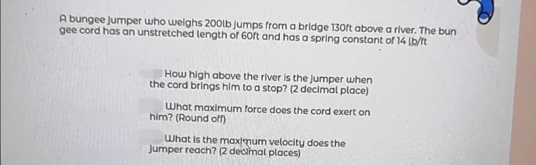 A bungee jumper who weighs 200lb Jumps from a bridge 130ft above a river. The bun
gee cord has an unstretched length of 60ft and has a spring constant of 14 lb/ft
How high above the river is the Jumper when
the cord brings him to a stop? (2 decimal place)
What maximum force does the cord exert on
him? (Round off)
What is the maxmum velocity does the
Jumper reach? (2 decimal places)
