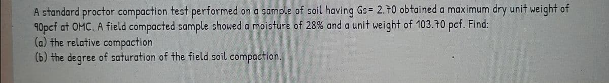 A standard proctor compaction test performed on a sample of soil having Gs= 2.70 obtained a maximum dry unit weight of
90pcf at OMC. A field compacted sample showed a moisture of 28% and a unit weight of 103.70 pcf. Find:
(a) the relative compaction
(b) the degree of saturation of the field soil compaction.
