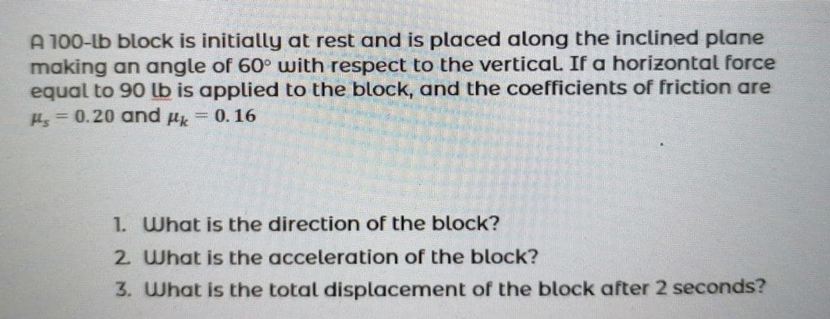 A 100-lb block is initially at rest and is placed along the inclined plane
making an angle of 60° with respect to the vertical If a horizontal force
equal to 90 lb is applied to the block, and the coefficients of friction are
H = 0.20 and µk
0.16
1. What is the direction of the block?
2 What is the acceleration of the block?
3. What is the total displacement of the block after 2 seconds?
