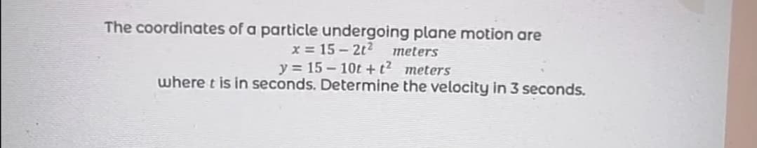 The coordinates of a particle undergoing plane motion are
x = 15- 2t2
y = 15 – 10t + t² meters
where t is in seconds. Determine the velocity in 3 seconds.
meters
