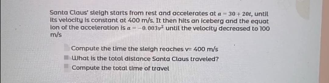 Santa Claus' sleigh starts from rest and accelerates at a = 30+20t, until
Its velocity is constant at 400 m/s. It then hits an iceberg and the equat
ion of the acceleration is a = -0,003v² until the velocity decreased to 100
m/s
Compute the time the sleigh reaches v= 400 m/s
What is the total distance Santa Claus traveled?
Compute the total time of travel
