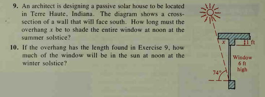9. An architect is designing a passive solar house to be located
in Terre Haute, Indiana. The diagram shows a cross-
section of a wall that will face south. How long must the
overhang x be to shade the entire window at noon at the
summer solstice?
1 ft
10. If the overhang has the length found in Exercise 9, how
much of the window will be in the sun at noon at the
Window
6 ft
high
winter solstice?
74%
