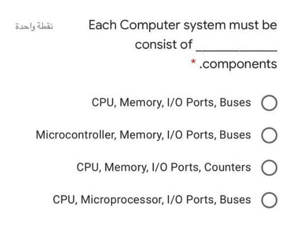 Each Computer system must be
consist of
.components
CPU, Memory, 1/0 Ports, Buses
O
Microcontroller, Memory, I/O Ports, Buses
CPU, Memory, 1/O Ports, Counters
O
CPU, Microprocessor, I/0 Ports, Buses

