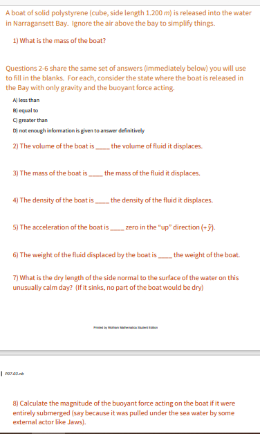 A boat of solid polystyrene (cube, side length 1.200 m) is released into the water
in Narragansett Bay. Ignore the air above the bay to simplify things.
1) What is the mass of the boat?
Questions 2-6 share the same set of answers (immediately below) you will use
to fill in the blanks. For each, consider the state where the boat is released in
the Bay with only gravity and the buoyant force acting.
A) less than
B) equal to
C) greater than
D) not enough information is given to answer definitively
2) The volume of the boat isthe volume of fluid it displaces.
3) The mass of the boat is
the mass of the fluid it displaces.
4) The density of the boat isthe density of the fluid it displaces.
5) The acceleration of the boat is.
zero in the "up" direction (+5).
6) The weight of the fluid displaced by the boat is
the weight of the boat.
7) What is the dry length of the side normal to the surface of the water on this
unusually calm day? (If it sinks, no part of the boat would be dry)
Pady unan Manea iaan
8) Calculate the magnitude of the buoyant force acting on the boat if it were
entirely submerged (say because it was pulled under the sea water by some
external actor like Jaws).
