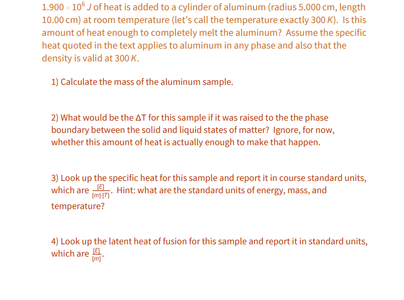 1.900 x 106 J of heat is added to a cylinder of aluminum (radius 5.000 cm, length
10.00 cm) at room temperature (letť's call the temperature exactly 300 K). Is this
amount of heat enough to completely melt the aluminum? Assume the specific
heat quoted in the text applies to aluminum in any phase and also that the
density is valid at 300 K.
1) Calculate the mass of the aluminum sample.
2) What would be the AT for this sample if it was raised to the the phase
boundary between the solid and liquid states of matter? Ignore, for now,
whether this amount of heat is actually enough to make that happen.
3) Look up the specific heat for this sample and report it in course standard units,
which are . Hint: what are the standard units of energy, mass, and
[m};[T] *
temperature?
4) Look up the latent heat of fusion for this sample and report it in standard units,
which are E
[m]
