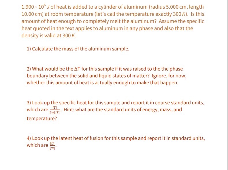 1.900 × 10° J of heat is added to a cylinder of aluminum (radius 5.000 cm, length
10.00 cm) at room temperature (let's call the temperature exactly 300 K). Is this
amount of heat enough to completely melt the aluminum? Assume the specific
heat quoted in the text applies to aluminum in any phase and also that the
density is valid at 300 K.
1) Calculate the mass of the aluminum sample.
2) What would be the AT for this sample if it was raised to the the phase
boundary between the solid and liquid states of matter? Ignore, for now,
whether this amount of heat is actually enough to make that happen.
3) Look up the specific heat for this sample and report it in course standard units,
which are : Hint: what are the standard units of energy, mass, and
[m};[T] *
temperature?
4) Look up the latent heat of fusion for this sample and report it in standard units,
which are E.
(m]
