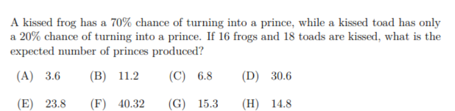 A kissed frog has a 70% chance of turning into a prince, while a kissed toad has only
a 20% chance of turning into a prince. If 16 frogs and 18 toads are kissed, what is the
expected number of princes produced?
(А) 3.6
(В) 11.2
(С) 6.8
(D) 30.6
(E) 23.8
(F) 40.32
(G) 15.3
(Н) 14.8
