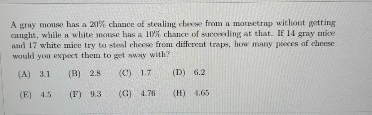 A gray mouse has a 20% chance of stealing cheese from a mousetrap without getting
caught, while a white mouse has a 10% chance of succeeding at that. If 14 gray mice
and 17 white mice try to steal cheese from different traps. how many pieces of cheese
would you expect them to get away with?
(A) 3.1
(B) 2.8
(C)
1.7
(D) 6.2
(E) 4.5
(F) 9.3
(G)
4.76
(Н) 4.65
(H)
