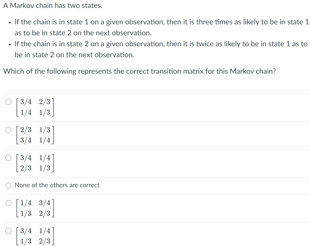 A Markov chain has two states.
• If the chain is in state 1 on a given observation, then it is three times as likely to be in state 1
as to be in state 2 on the next observation.
If the chain is in state 2 on a given observation, then it is twice as likely to be in state 1 as to
be in state 2 on the next observation.
Which of the following represents the correct transition matrix for this Markov chain?
О [3/4 2/3
1/4
1/3
O [2/3
1/3
3/4 1/4)
о [3/4
2/3 1/3]
None of the others are correct
3/4
O [1/4
1/3
2/3.
O [3/4
1/4]
1/3
2/3.
