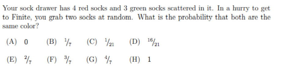 Your sock drawer has 4 red socks and 3 green socks scattered in it. In a hurry to get
to Finite, you grab two socks at random. What is the probability that both are the
same color?
(A) 0
(В) 1
(C) 21
10/21
(E)
(F) %
(G) ½
(Н) 1
