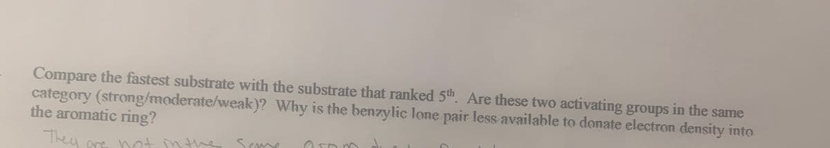 Compare the fastest substrate with the substrate that ranked 5th. Are these two activating groups in the same
category (strong/moderate/weak)? Why is the benzylic lone pair less available to donate electron density into
the aromatic ring?
They ore not nthe
Scme
