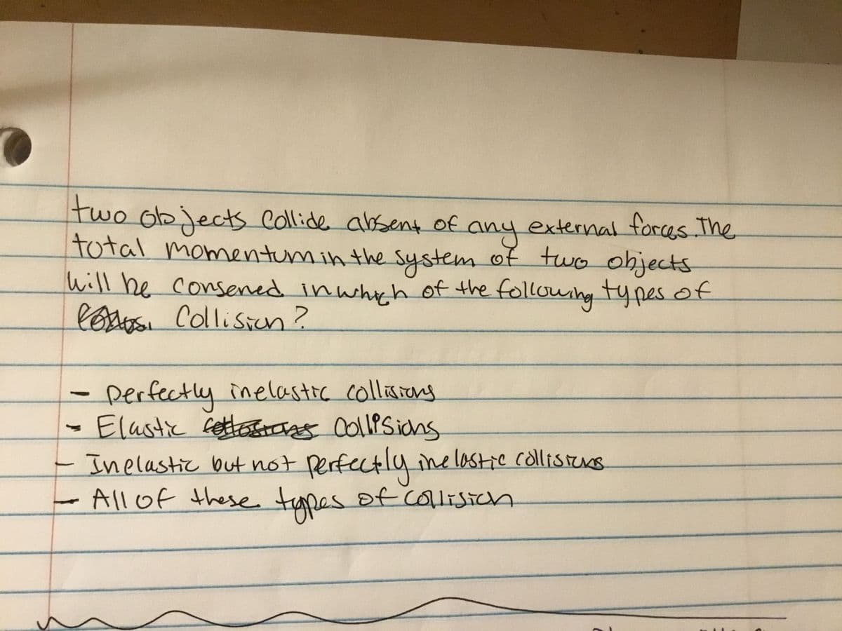 two
o objects collide absent of
total momentum in the System of two objects
Will be consened in whyh of the following types of
lestoSI Collisin?
anyexternal forces The.
Derfectly inelastic collisrang
·Elastic ettecg OollPSicns
Inelastic but not Perfectly ine lastic collistns
Allof these tapes of colisich
COlliSich
