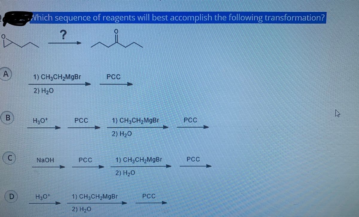 Which sequence of reagents will best accomplish the following transformation?
A
1) CH3CH2MGBR
PCC
2) H20
H,0
РСС
1) CH3CH2MgBr
PCC
2) H20
NAOH
PCC
1) CH3CH2MgBr
PCC
2) H20
1) CH;CH,MgBr
РСС
2) H20
B.
