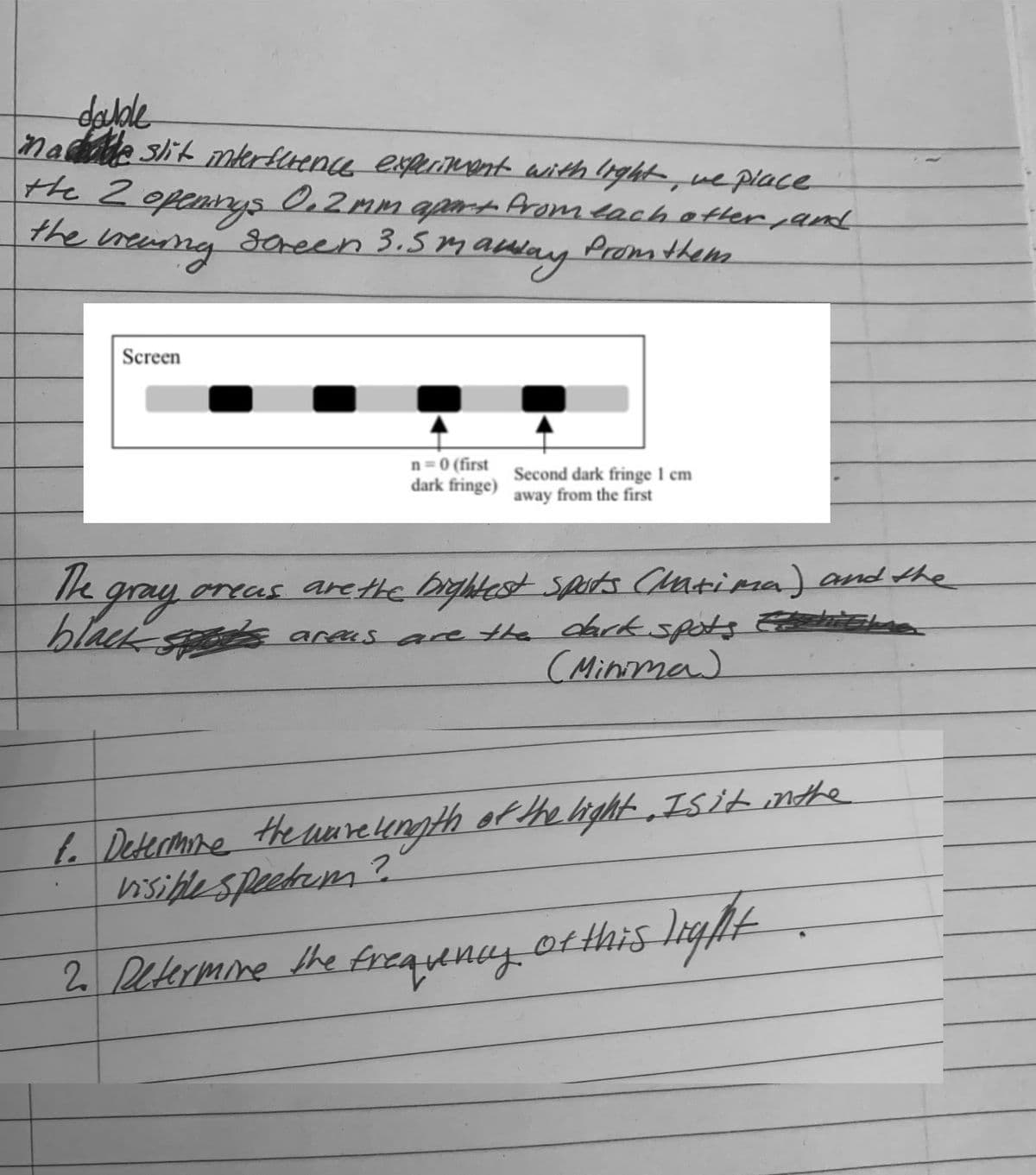 dalde
nae slit mterflence extUnent with light-, we place
the 2 openrys O,2mm aart Aromeachetter pand
the
0.2MM
reang scheen
3.5mamny
Prom them
Screen
n = 0 (first
dark fringe)
Second dark fringe 1 cm
away from the first
Te gray
oreas arethe bightest Spats Catima) and the
E
hlacksods aras are the darkkspots
(Minima)
L. Determne theareength of the ight „Isit nthe
hisiflespeetem?
ot this liglt .
2 Petermine the freaunay
