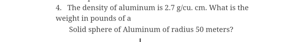 4. The density of aluminum is 2.7 g/cu. cm. What is the
weight in pounds of a
Solid sphere of Aluminum of radius 50 meters?