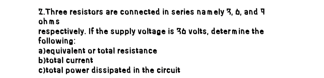 Z.Three resistors are connected in series namely 3, b, and
ohms
respectively. If the supply voltage is 3b volts, determine the
following:
a)equivalent or total resistance
b)total current
c)total power dissipated in the circuit