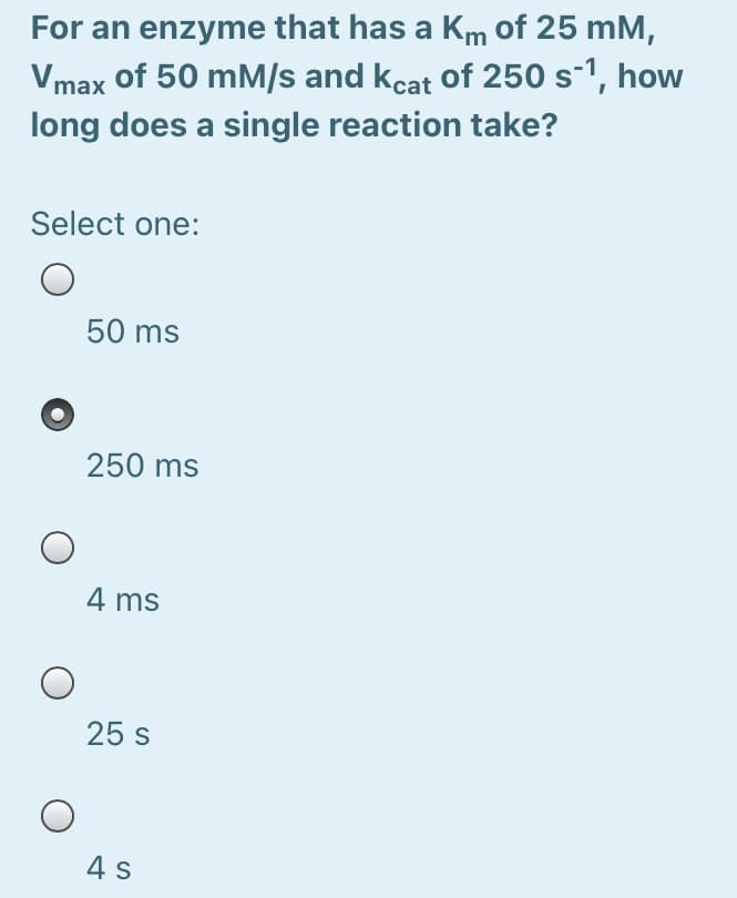 For an enzyme that has a Km of 25 mM,
Vmax of 50 mM/s and kcat of 250 s-1, how
long does a single reaction take?
Select one:
50 ms
250 ms
4 ms
25 s
4 s
