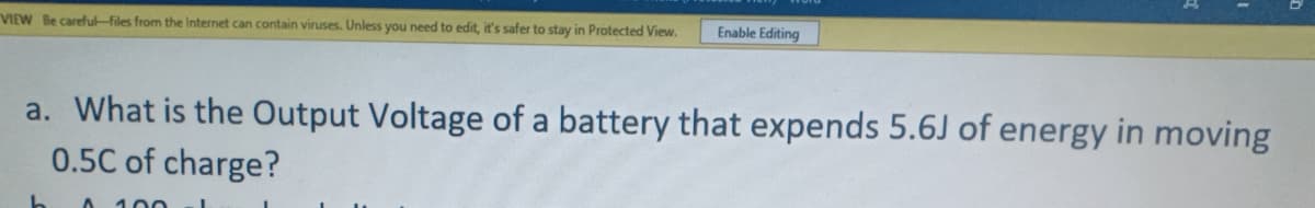 Enable Editing
VIEW Be careful-files from the Internet can contain viruses. Unless you need to edit, it's safer to stay in Protected View.
a. What is the Output Voltage of a battery that expends 5.6J of energy in moving
0.5C of charge?

