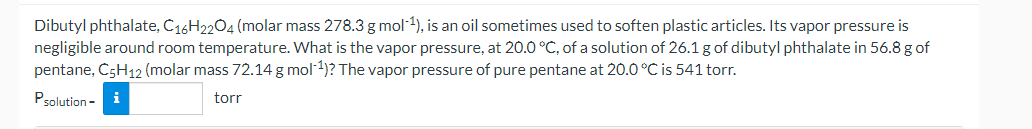 Dibutyl phthalate, C16H2204 (molar mass 278.3 g mol-1), is an oil sometimes used to soften plastic articles. Its vapor pressure is
negligible around room temperature. What is the vapor pressure, at 20.0 °C, of a solution of 26.1 g of dibutyl phthalate in 56.8 g of
pentane, C5H12 (molar mass 72.14 g mol-1)? The vapor pressure of pure pentane at 20.0 °C is 541 torr.
Psolution -
i
torr
