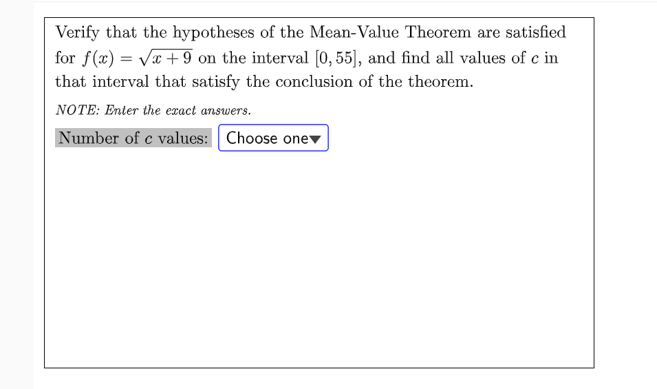 Verify that the hypotheses of the Mean-Value Theorem are satisfied
for f(x) = Vx + 9 on the interval (0, 55], and find all values of c in
that interval that satisfy the conclusion of the theorem.
NOTE: Enter the exact answers.
Number of c values: Choose onev
