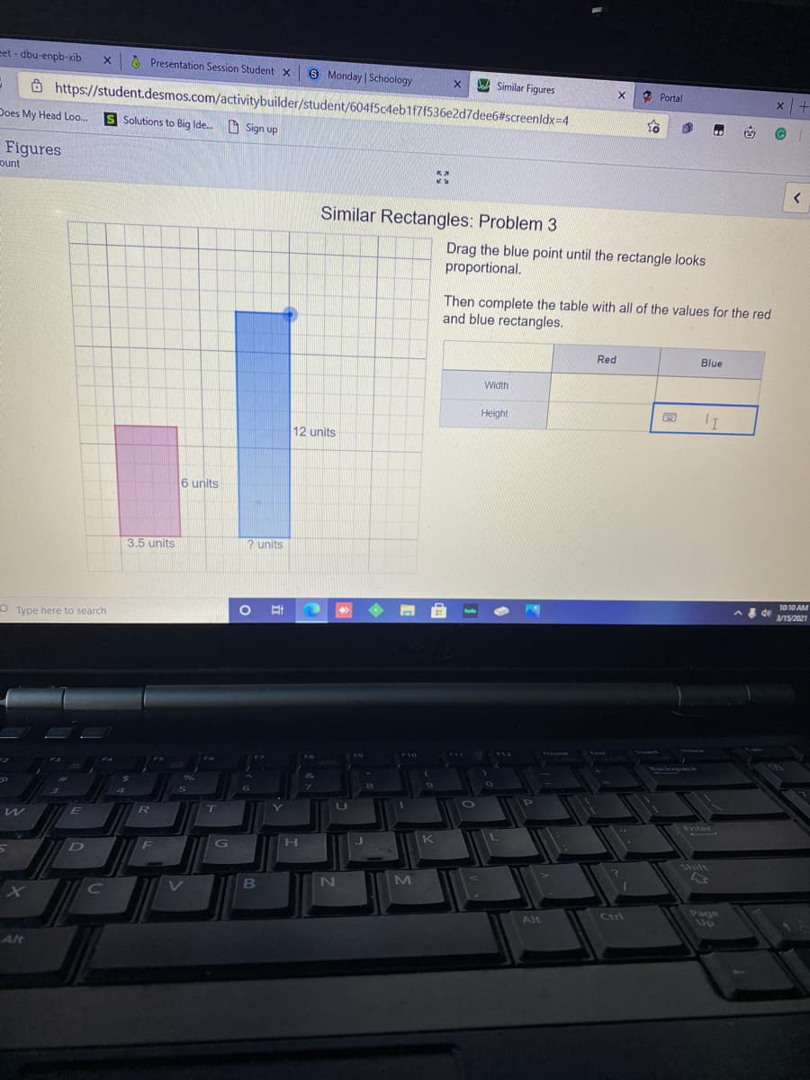 eet - dbu-enpb-xib
x 6 Presentation Session Student X
S Monday Schoology
Jo Similar Figures
Ô https://student.desmos.com/activitybuilder/student/604f5c4eb1f7(536e2d7dee6#screenldx=4
O Portal
Does My Head Loo..
S Solutions to Big Ide. O Sign up
to
Figures
ount
く
Similar Rectangles: Problem 3
Drag the blue point until the rectangle looks
proportional.
Then complete the table with all of the values for the red
and blue rectangles.
Red
Blue
Width
Height
12 units
6 units
3.5 units
2 units
O Type here to search
1010 AM
de
3/15/2021
Delete
Home
End
esert
F10
Backspace
W
E
T
Enter
G
H.
K
F
Shift
M
గాజర్తలు
Up
Alt
Ctri
Alt

