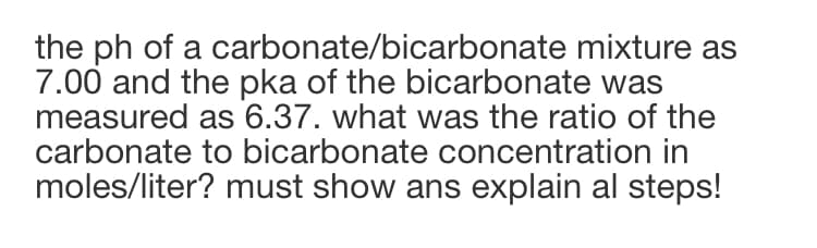 the ph of a carbonate/bicarbonate mixture as
7.00 and the pka of the bicarbonate was
measured as 6.37. what was the ratio of the
carbonate to bicarbonate concentration in
moles/liter? must show ans explain al steps!
