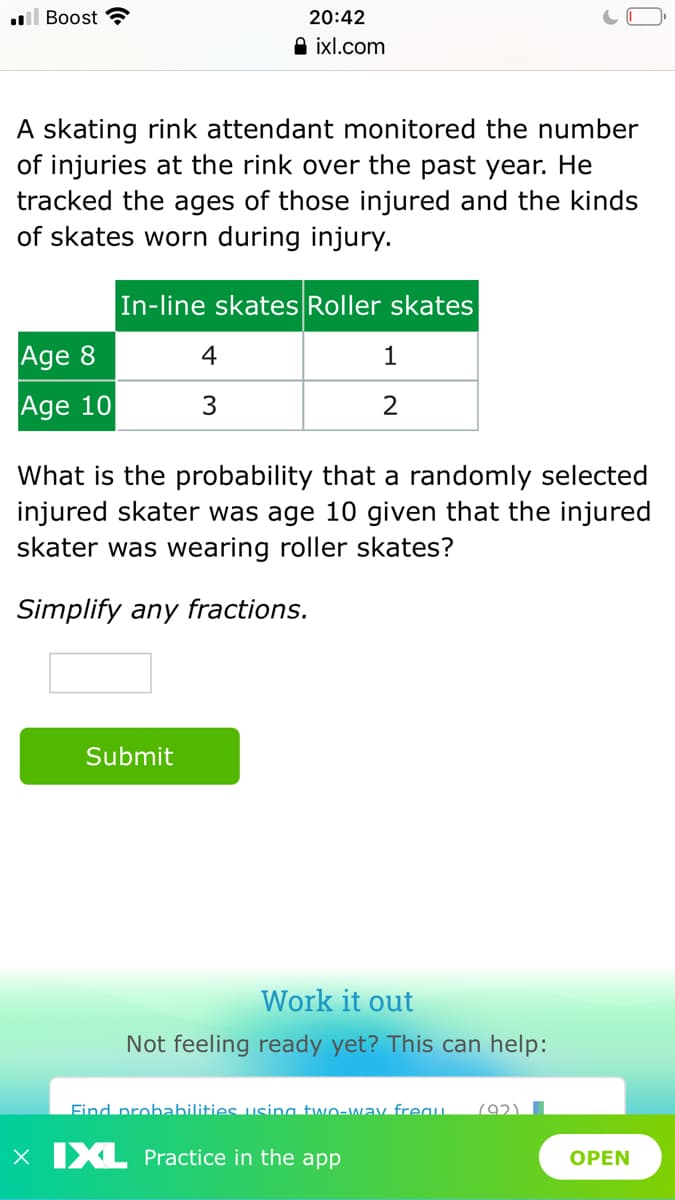 l Boost
20:42
A ixl.com
A skating rink attendant monitored the number
of injuries at the rink over the past year. He
tracked the ages of those injured and the kinds
of skates worn during injury.
In-line skates Roller skates
Age 8
4
1
Age 10
2
What is the probability that a randomly selected
injured skater was age 10 given that the injured
skater was wearing roller skates?
Simplify any fractions.
Submit
Work it out
Not feeling ready yet? This can help:
Find probahilities using two-wav freau.
792)
X XL Practice in the app
OPEN
