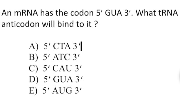 An mRNA has the codon 5' GUA 3'. What TRNA
anticodon will bind to it ?
А) 5' СТА 31
В) 5' АТС 3'
С) 5' CAU 3"
D) 5' GUA 3'
E) 5' AUG 3'
