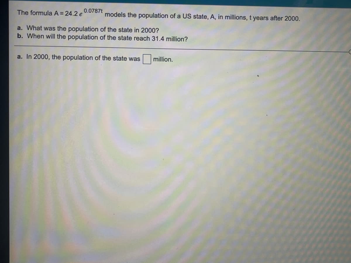 The formula A=24.2 e
0.0787t
models the population of a US state, A, in millions, t years after 2000.
a. What was the population of the state in 2000?
b. When will the population of the state reach 31.4 million?
a. In 2000, the population of the state was
million.
