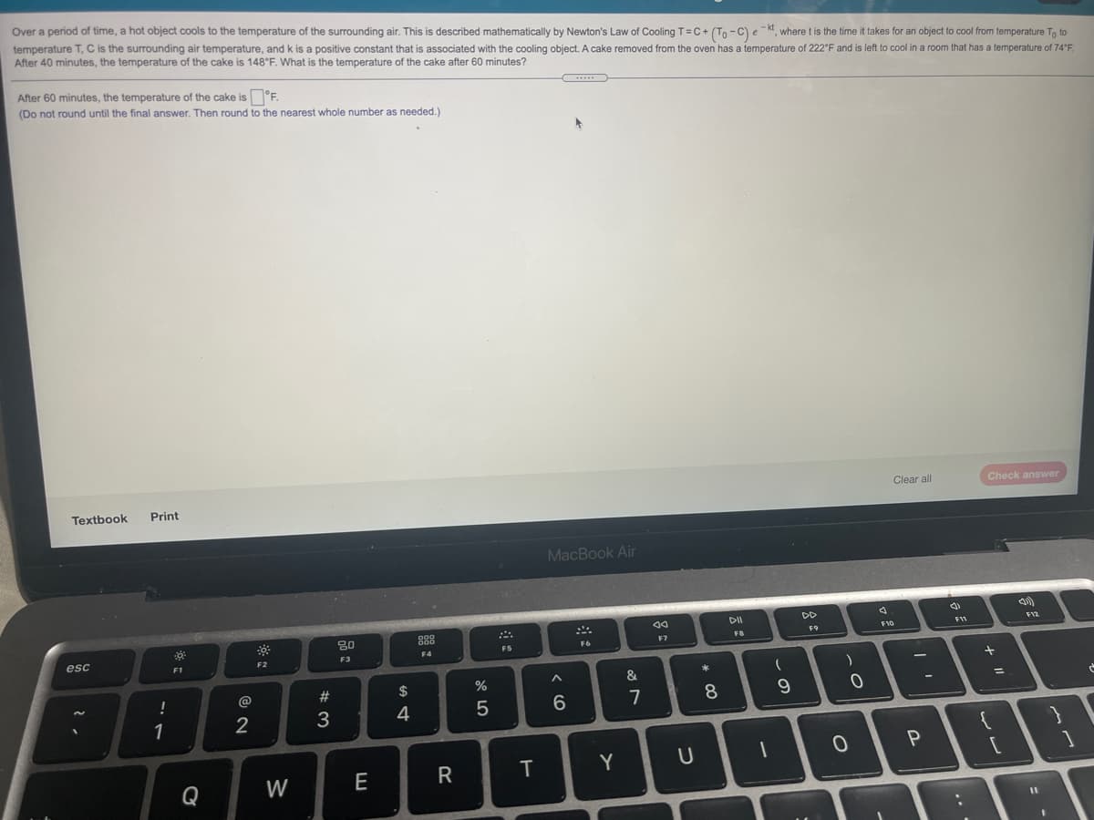 Over a period of time, a hot object cools to the temperature of the surrounding air. This is described mathematically by Newton's Law of Cooling T=C+ (Tn -C) e -kt where t is the time it takes for an object to cool from temperature Tn to
temperature T, C is the surrounding air temperature, and k is a positive constant that is associated with the cooling object. A cake removed from the oven has a temperature of 222 F and is left to cool in a room that has a temperature of 74'F.
After 40 minutes, the temperature of the cake is 148°F. What is the temperature of the cake after 60 minutes?
After 60 minutes, the temperature of the cake is °F.
(Do not round until the final answer. Then round to the nearest whole number as needed.)
Clear all
Check answer
Textbook
Print
MacBook Air
DII
DD
80
888
F10
F12
F9
F7
FB
F5
F6
esc
F3
F4
F1
F2
&
!
@
%23
%3D
4
7
8
1
2
W
E
R
T
Y
Q
%3D
..
