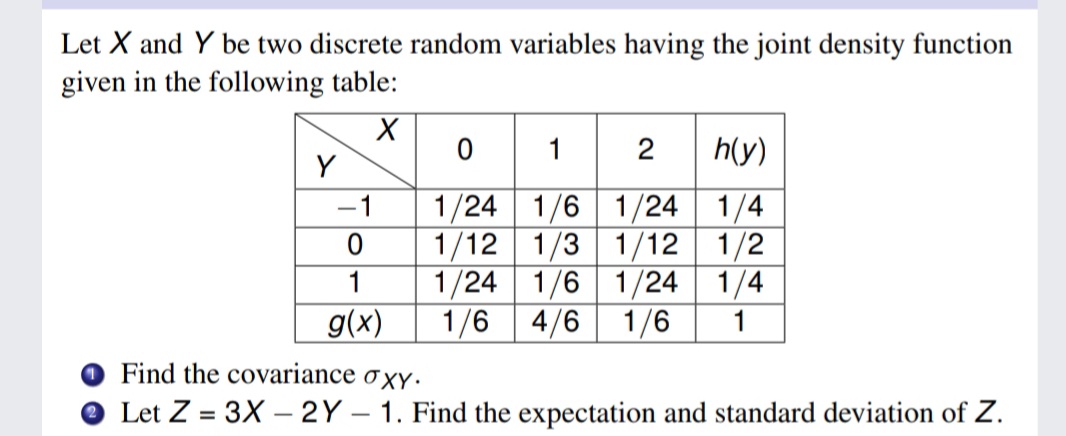 Let X and Y be two discrete random variables having the joint density function
given in the following table:
0 1 2
h(y)
Y
1/24 1/6 1/24 1/4
1/12 1/3 1/12 1/2
1/24 1/6 1/24 1/4
-1
1
g(x)
1/6 4/6
1/6
1
Find the covariance
O XY.
Let Z = 3X – 2Y – 1. Find the expectation and standard deviation of Z.
