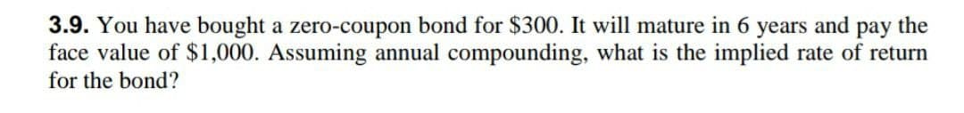 3.9. You have bought a zero-coupon bond for $300. It will mature in 6 years and pay the
face value of $1,000. Assuming annual compounding, what is the implied rate of return
for the bond?
