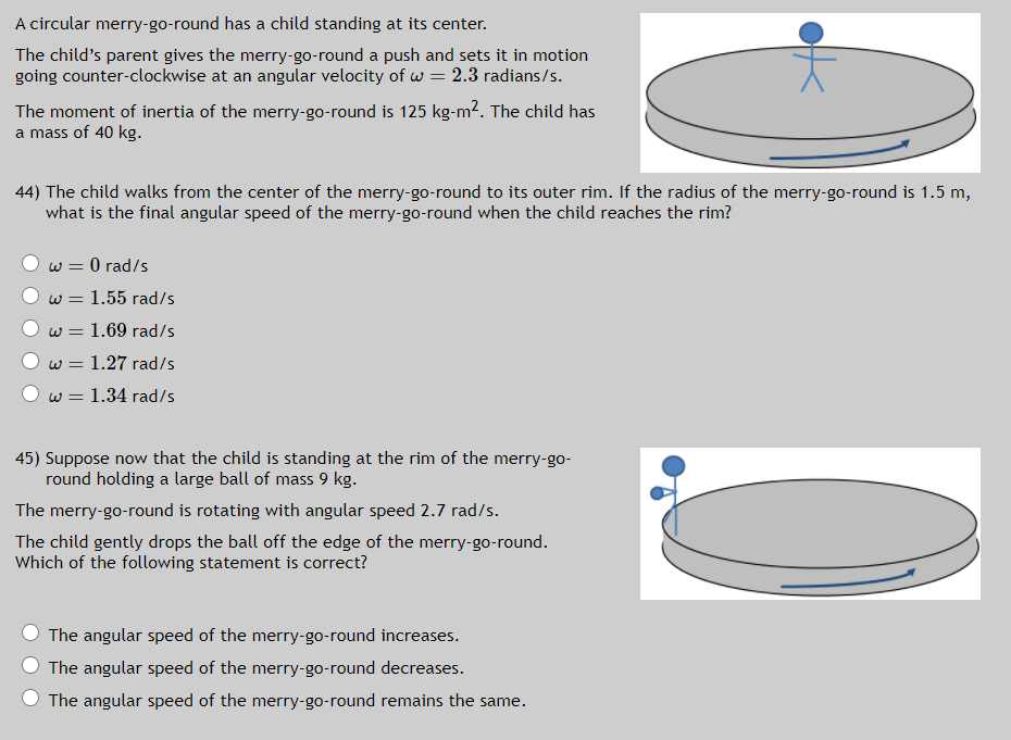 A circular merry-go-round has a child standing at its center.
The child's parent gives the merry-go-round a push and sets it in motion
going counter-clockwise at an angular velocity of w = 2.3 radians/s.
The moment of inertia of the merry-go-round is 125 kg-m2. The child has
a mass of 40 kg.
44) The child walks from the center of the merry-go-round to its outer rim. If the radius of the merry-go-round is 1.5 m,
what is the final angular speed of the merry-go-round when the child reaches the rim?
w = 0 rad/s
w = 1.55 rad/s
w = 1.69 rad/s
w = 1.27 rad/s
w = 1.34 rad/s
45) Suppose now that the child is standing at the rim of the merry-go-
round holding a large ball of mass 9 kg.
The merry-go-round is rotating with angular speed 2.7 rad/s.
The child gently drops the ball off the edge of the merry-go-round.
Which of the following statement is correct?
The angular speed of the merry-go-round increases.
The angular speed of the merry-go-round decreases.
The angular speed of the merry-go-round remains the same.
