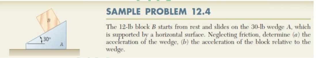 SAMPLE PROBLEM 12.4
The 12-lb block B starts from rest and slides on the 30-lb wedge A, which
is supported by a horizontal surface. Neglecting friction, determine (a) the
acceleration of the wedge, (b) the acceleration of the block relative to the
wedge.
30
