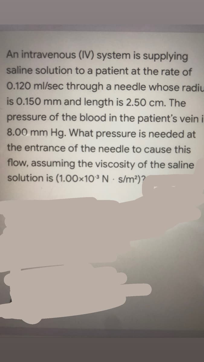 An intravenous (IV) system is supplying
saline solution to a patient at the rate of
0.120 ml/sec through a needle whose radiu
is 0.150 mm and length is 2.50 cm. The
pressure of the blood in the patient's vein i
8.00 mm Hg. What pressure is needed at
the entrance of the needle to cause this
flow, assuming the viscosity of the saline
solution is (1.00×10³ N · s/m²)?
