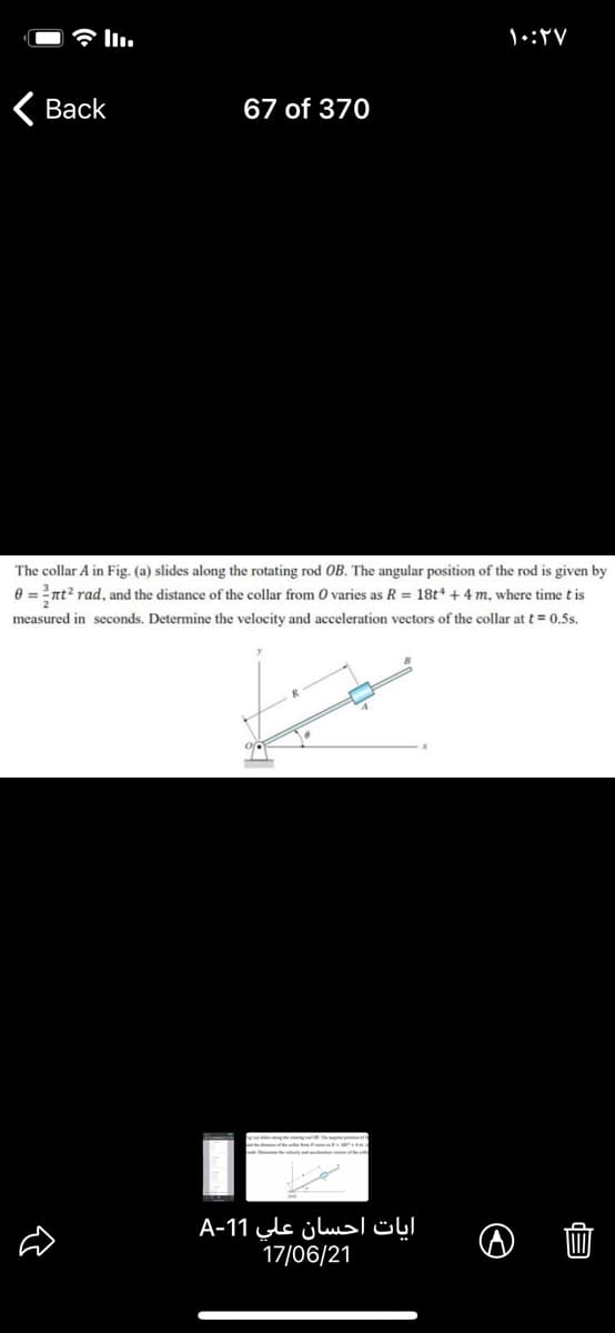 Вack
67 of 370
The collar A in Fig. (a) slides along the rotating rod OB. The angular position of the rod is given by
0 = nt? rad, and the distance of the collar from O varies as R = 18t* + 4 m, where time t is
measured in seconds. Determine the velocity and acceleration vectors of the collar at t= 0.5s.
آیات احسان علي 11-A
17/06/21
