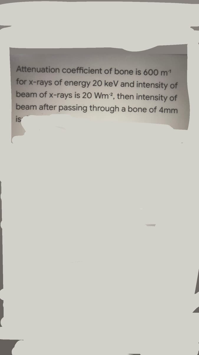 Attenuation coefficient of bone is 600 m1
for x-rays of energy 20 keV and intensity of
beam of x-rays is 20 Wm2, then intensity of
beam after passing through a bone of 4mm
is
