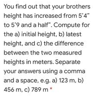 You find out that your brothers
height has increased from 5'4"
to 5'9 and a half". Compute for
the a) initial height, b) latest
height, and c) the difference
between the two measured
heights in meters. Separate
your answers using a comma
and a space, e.g. a) 123 m, b)
456 m, c) 789 m *
