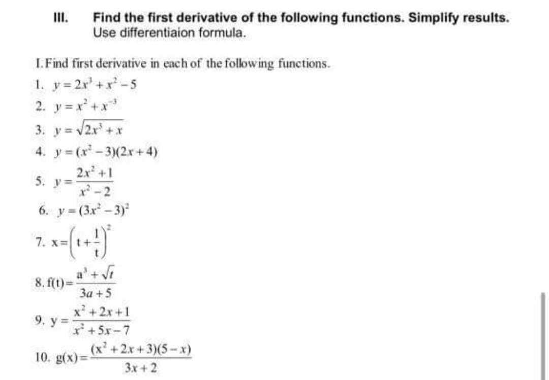 II.
Find the first derivative of the following functions. Simplify results.
Use differentiaion formula.
I. Find first derivative in each of the folowing functions.
1. y= 2r' +x-5
2. y = x' +x
3. y = /2x +x
4. y = (x- 3)(2x+4)
2x +1
5.
y =
-2
6. y = (3x - 3)
7. x:
a'+Vi
8. f(t)=
За + 5
x' +2x +1
9. у%3D
I+5x-7
(x +2x+3)(5-x)
10. g(x)3D
3x+ 2
