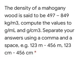 The density of a mahogany
wood is said to be 497 - 849
kg/m3, compute the values to
g/mL and g/cm3. Separate your
answers using a comma and a
space, e.g. 123 m - 456 m, 123
cm - 456 cm
