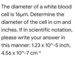 The diameter of a white blood
cell is 16µm. Determine the
diameter of the cell in cm and
inches. If in scientific notation,
please write your answer in
this manner: 1.23 x 10^-5 inch,
4.56 x 10^-7 cm *
