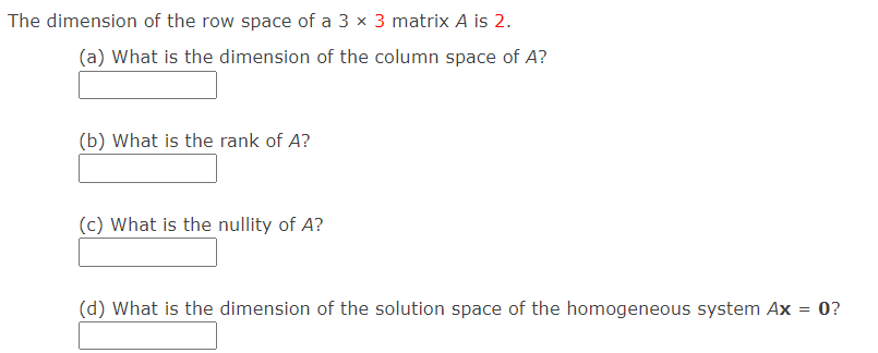 The dimension of the row space of a 3 x 3 matrix A is 2.
(a) What is the dimension of the column space of A?
(b) What is the rank of A?
(c) What is the nullity of A?
(d) What is the dimension of the solution space of the homogeneous system Ax = 0?
