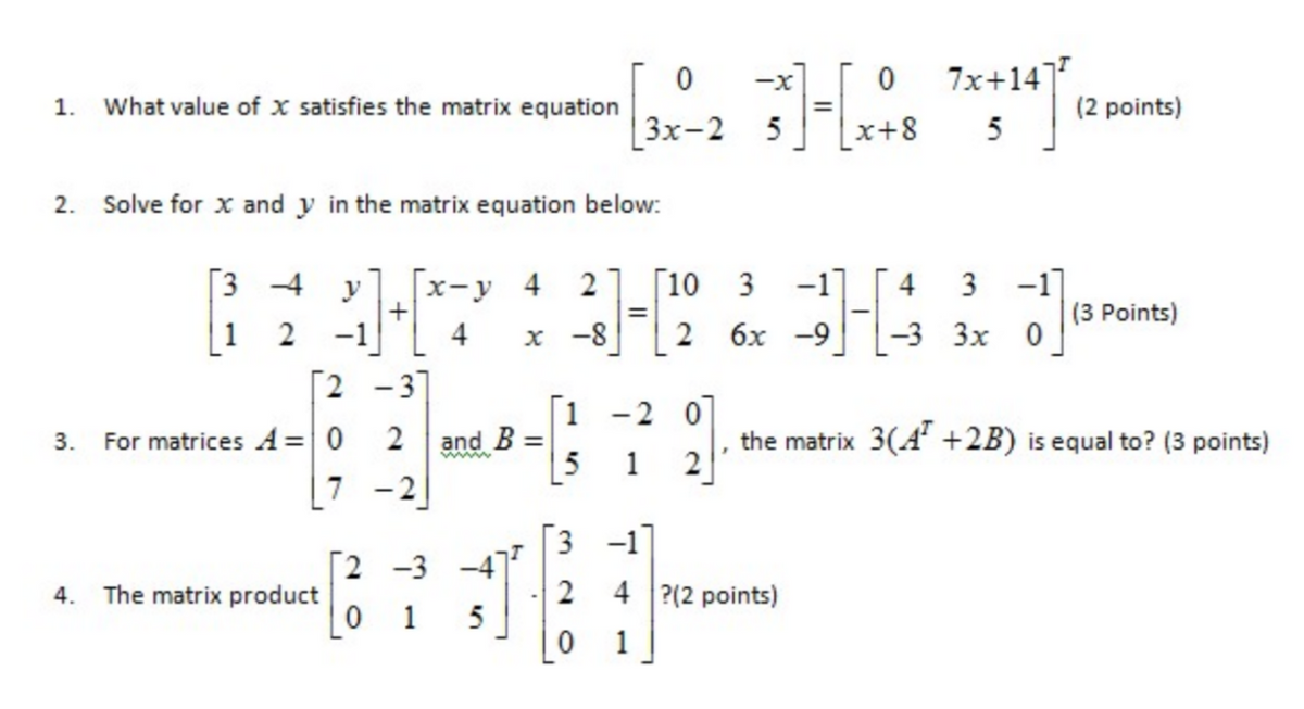 [3 4 y]. [x-y 4 2] [10 3 - 3 3x 0
7x+147
-x
1.
What value of x satisfies the matrix equation
(2 points)
Зх-2 5
x+8
5
2. Solve for x and y in the matrix equation below:
[3 4
1 2 -1
[2 -3]
х-у 4
2
[10 3
-1]
4 3 -1]
(3 Points)
%3D
x -8
2
6x -9
-3 Зх 0
[1
and B =
[5
-2 0
3.
For matrices A= 0
2
the matrix 3(A +2B) is equal to? (3 points)
1
[7 -2
TE
3 -1
2 -3
The matrix product
4 ?(2 points)
4.
0 1
5
1
2.
