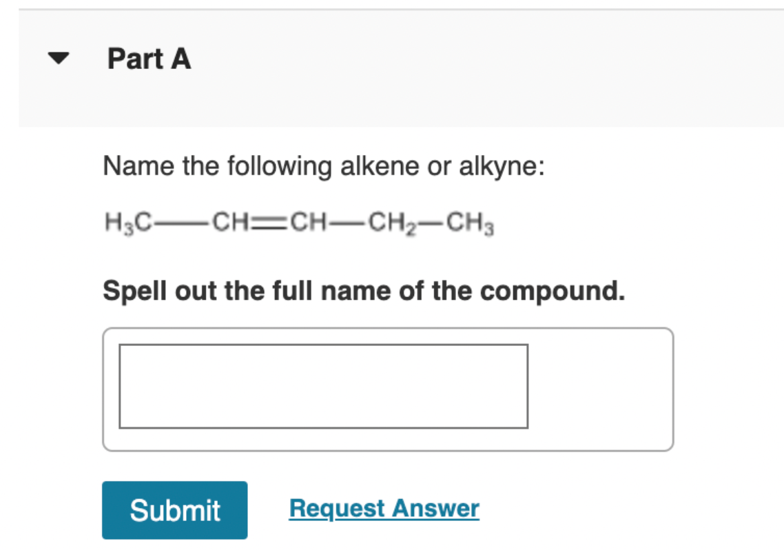 Part A
Name the following alkene or alkyne:
H3C CH=CH–CH2-CH3
Spell out the full name of the compound.
Submit
Request Answer
