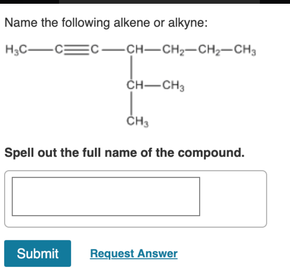 Name the following alkene or alkyne:
H3C-CEC-CH-CH2-CH2-CH3
ČH-CH3
ČH3
Spell out the full name of the compound.
Submit
Request Answer
