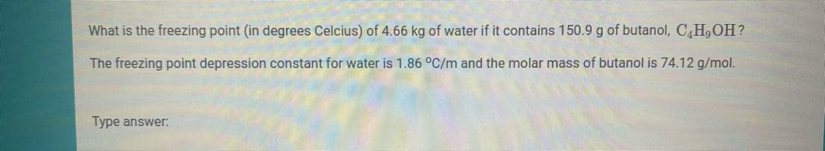 What is the freezing point (in degrees Celcius) of 4.66 kg of water if it contains 150.9 g of butanol, C,H,OH?
The freezing point depression constant for water is 1.86 °C/m and the molar mass of butanol is 74.12 g/mol.
Type answer:
