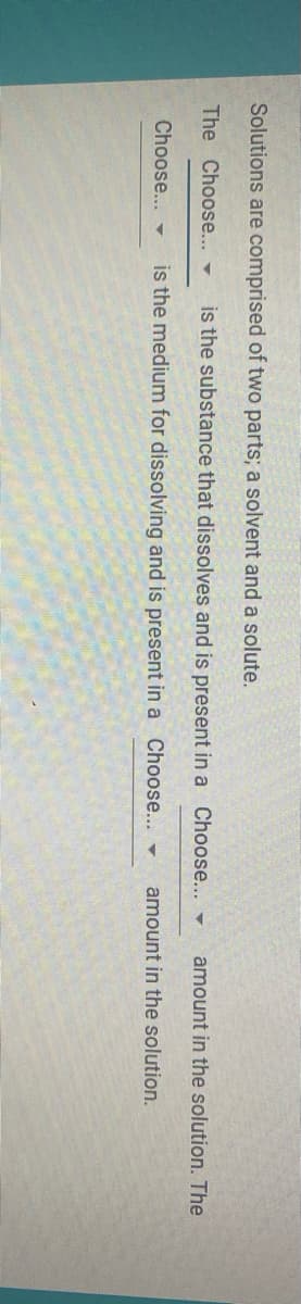 Solutions are comprised of two parts; a solvent and a solute.
The Choose...-
is the substance that dissolves and is present in a Choose... -
amount in the solution. The
Choose... -
is the medium for dissolving and is present in a Choose... -
amount in the solution.
