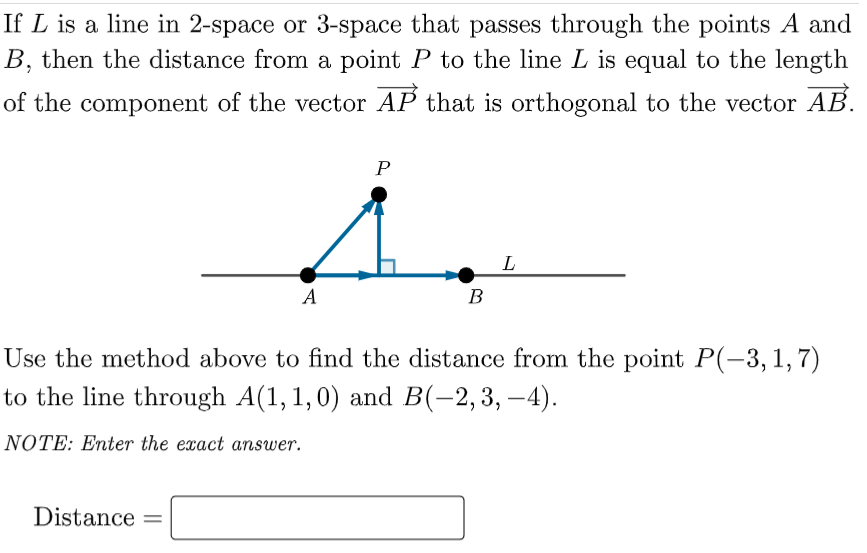 If L is a line in 2-space or 3-space that passes through the points A and
B, then the distance from a point P to the line L is equal to the length
of the component of the vector AP that is orthogonal to the vector AB.
P
A
B
Use the method above to find the distance from the point P(-3,1,7)
to the line through A(1, 1,0) and B(-2,3, –4).
NOTE: Enter the exact answer.
Distance
